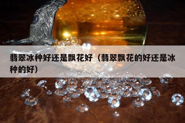 翡翠冰种好还是飘花好（翡翠飘花的好还是冰种的好）