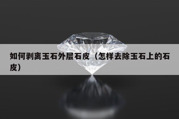 如何剥离玉石外层石皮（怎样去除玉石上的石皮）