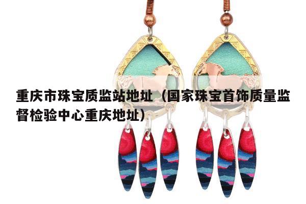 重庆市珠宝质监站地址（国家珠宝首饰质量监督检验中心重庆地址）