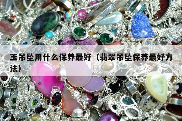 玉吊坠用什么保养最好（翡翠吊坠保养最好方法）