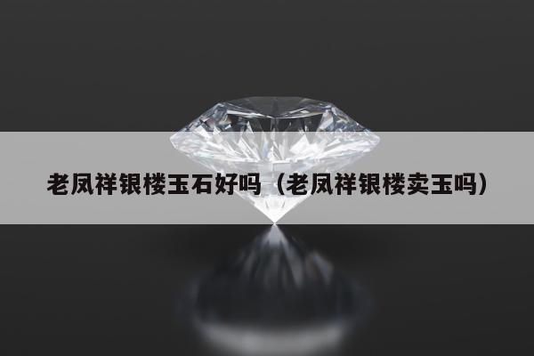 老凤祥银楼玉石好吗（老凤祥银楼卖玉吗）