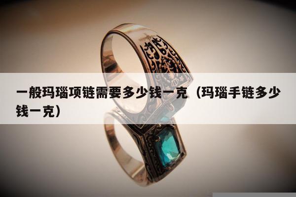 一般玛瑙项链需要多少钱一克（玛瑙手链多少钱一克）