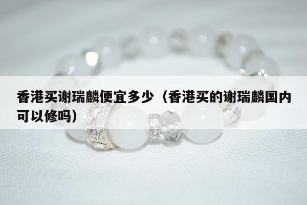 香港买谢瑞麟便宜多少（香港买的谢瑞麟国内可以修吗）