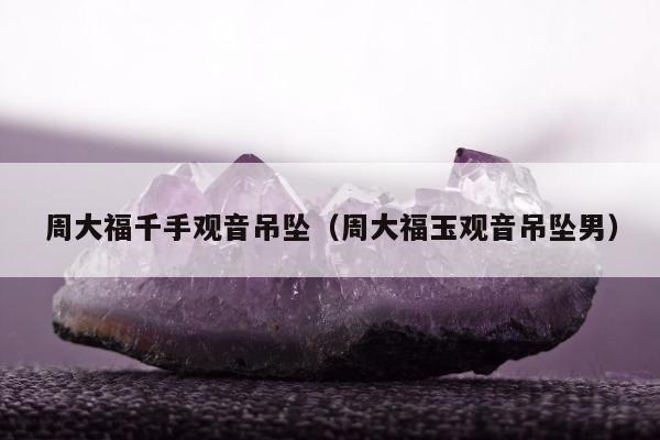 周大福千手观音吊坠（周大福玉观音吊坠男）