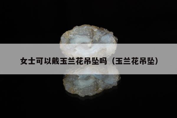 女士可以戴玉兰花吊坠吗（玉兰花吊坠）