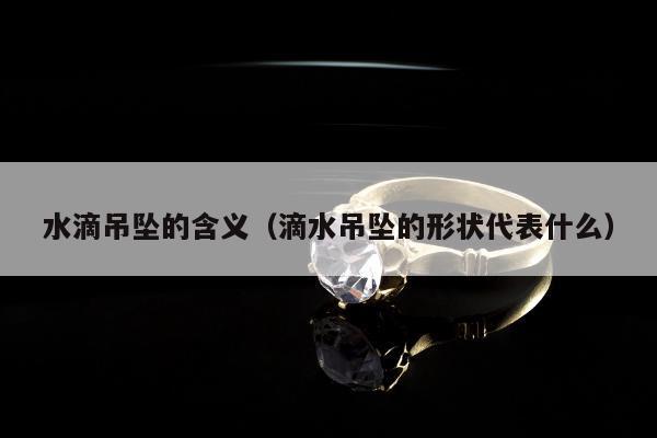 水滴吊坠的含义（滴水吊坠的形状代表什么）