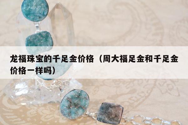 龙福珠宝的千足金价格（周大福足金和千足金价格一样吗）