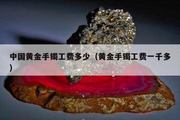 中国黄金手镯工费多少（黄金手镯工费一千多）