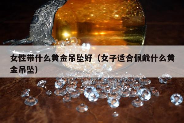 女性带什么黄金吊坠好（女子适合佩戴什么黄金吊坠）