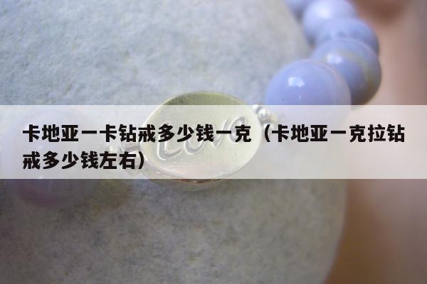 卡地亚一卡钻戒多少钱一克（卡地亚一克拉钻戒多少钱左右）