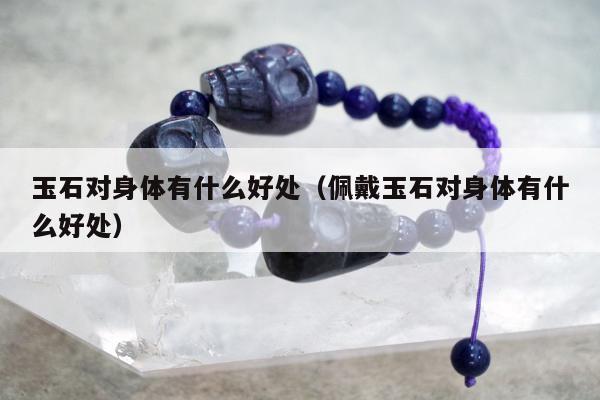 玉石对身体有什么好处（佩戴玉石对身体有什么好处）