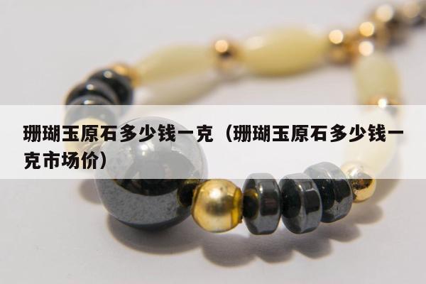 珊瑚玉原石多少钱一克（珊瑚玉原石多少钱一克市场价）
