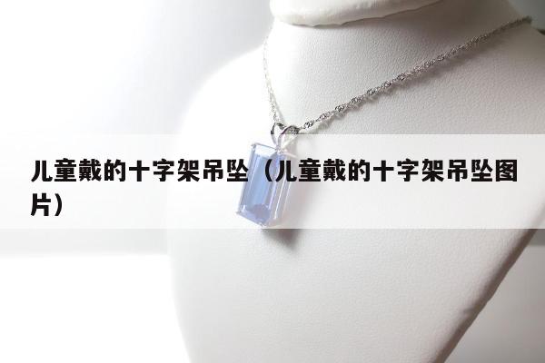 儿童戴的十字架吊坠（儿童戴的十字架吊坠图片）