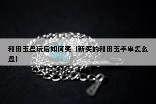 和田玉盘玩后如何买（新买的和田玉手串怎么盘）