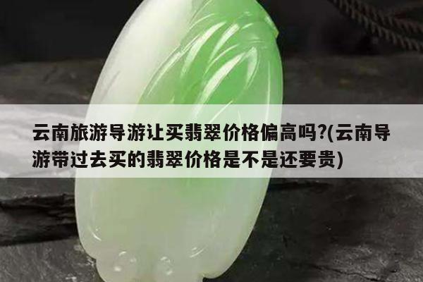 云南旅游导游让买翡翠价格偏高吗?(云南导游带过去买的翡翠价格是不是还要贵)