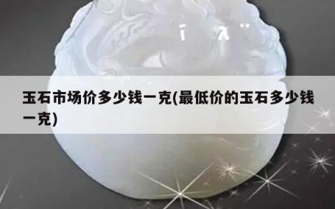 玉石市场价多少钱一克(最低价的玉石多少钱一克)