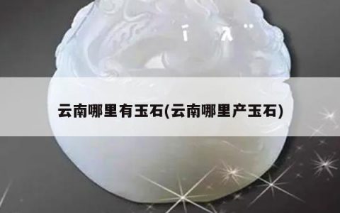 云南哪里有玉石(云南哪里产玉石)