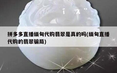 拼多多直播缅甸代购翡翠是真的吗(缅甸直播代购的翡翠骗局)