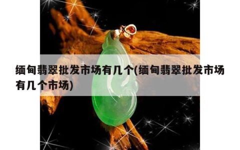 缅甸翡翠批发市场有几个(缅甸翡翠批发市场有几个市场)