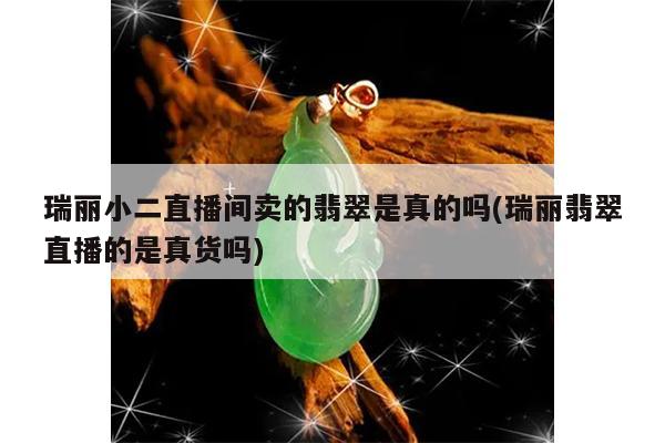 瑞丽小二直播间卖的翡翠是真的吗(瑞丽翡翠直播的是真货吗)