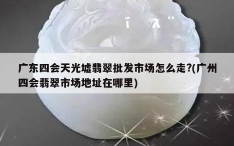 广东四会天光墟翡翠批发市场怎么走?(广州四会翡翠市场地址在哪里)