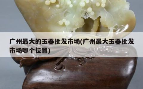 广州最大的玉器批发市场(广州最大玉器批发市场哪个位置)