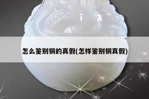 怎么鉴别铜的真假(怎样鉴别铜真假)