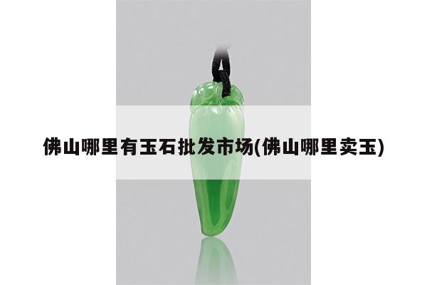 佛山哪里有玉石批发市场(佛山哪里卖玉)