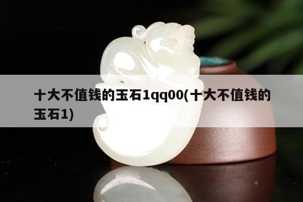 十大不值钱的玉石1qq00(十大不值钱的玉石1)