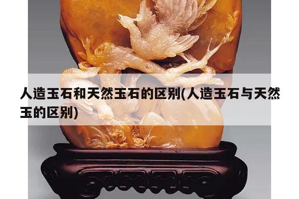 人造玉石和天然玉石的区别(人造玉石与天然玉的区别)