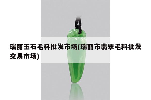 瑞丽玉石毛料批发市场(瑞丽市翡翠毛料批发交易市场)