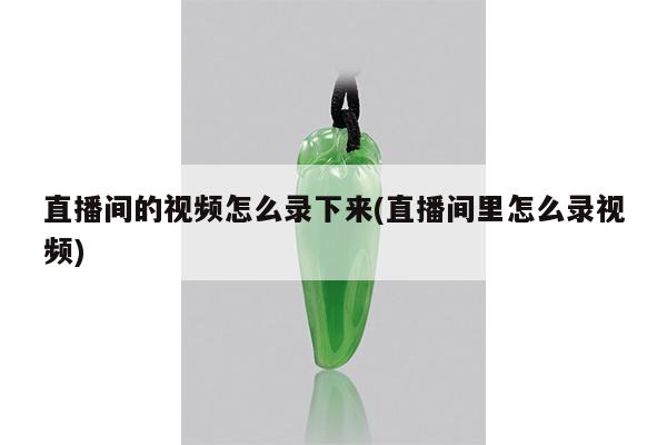 直播间的视频怎么录下来(直播间里怎么录视频)