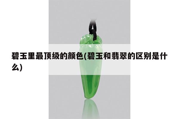 碧玉里最顶级的颜色(碧玉和翡翠的区别是什么)