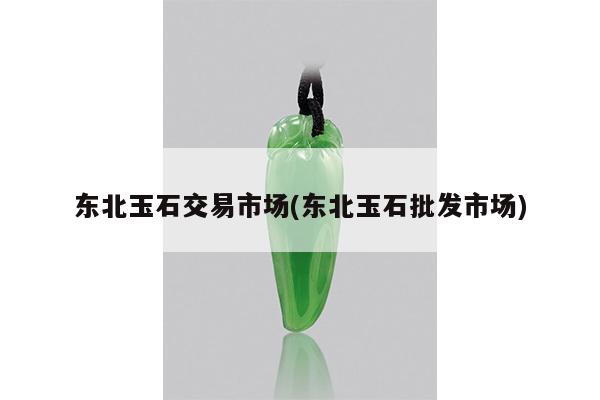 东北玉石交易市场(东北玉石批发市场)