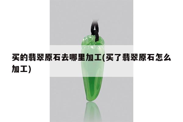 买的翡翠原石去哪里加工(买了翡翠原石怎么加工)