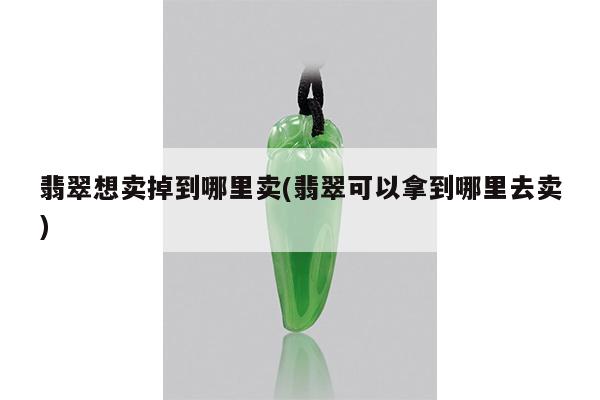 翡翠想卖掉到哪里卖(翡翠可以拿到哪里去卖)