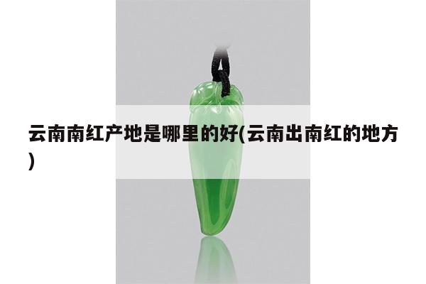 云南南红产地是哪里的好(云南出南红的地方)