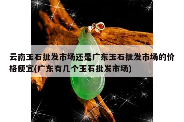 云南玉石批发市场还是广东玉石批发市场的价格便宜(广东有几个玉石批发市场)
