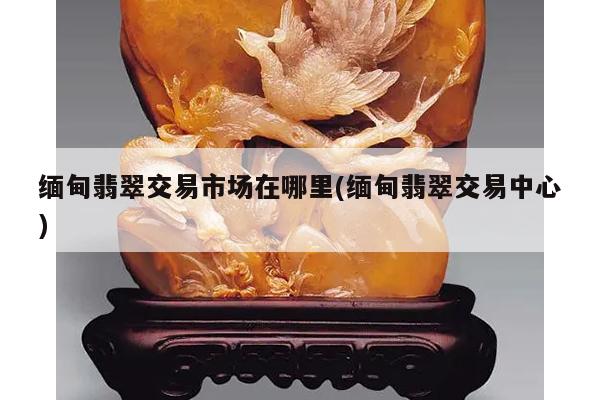 缅甸翡翠交易市场在哪里(缅甸翡翠交易中心)