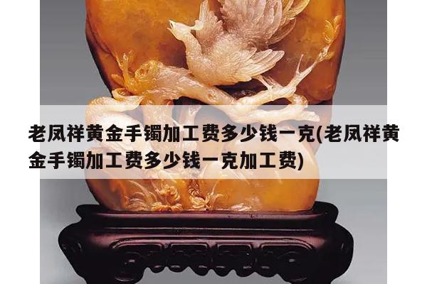 老凤祥黄金手镯加工费多少钱一克(老凤祥黄金手镯加工费多少钱一克加工费)