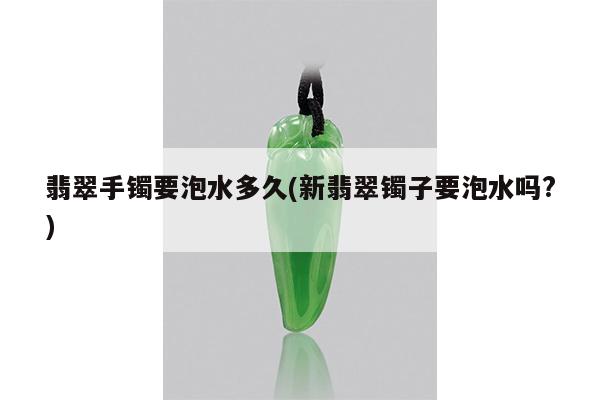 翡翠手镯要泡水多久(新翡翠镯子要泡水吗?)