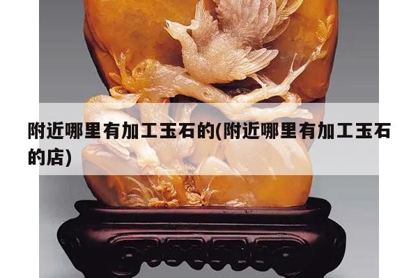 附近哪里有加工玉石的(附近哪里有加工玉石的店)