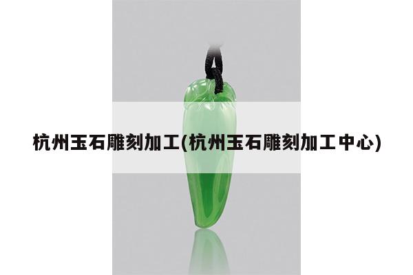 杭州玉石雕刻加工(杭州玉石雕刻加工中心)