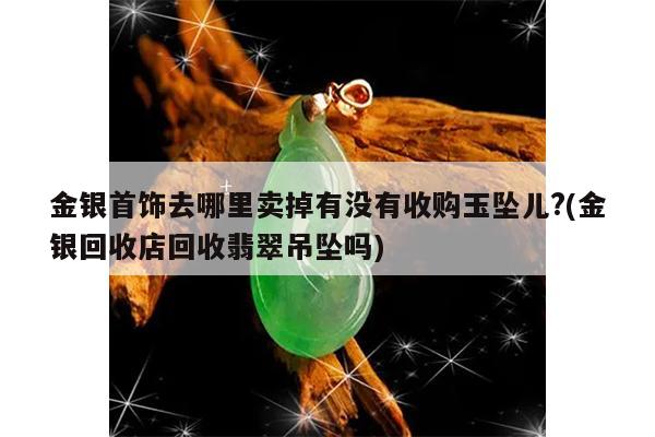 金银首饰去哪里卖掉有没有收购玉坠儿?(金银回收店回收翡翠吊坠吗)