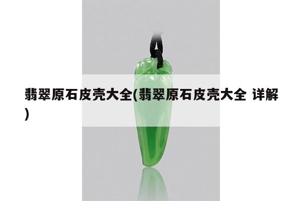 翡翠原石皮壳大全(翡翠原石皮壳大全 详解)