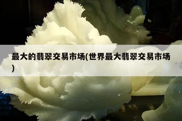 最大的翡翠交易市场(世界最大翡翠交易市场)
