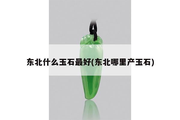 东北什么玉石最好(东北哪里产玉石)