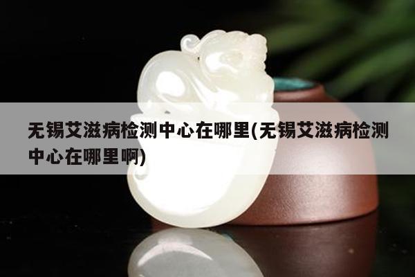 无锡艾滋病检测中心在哪里(无锡艾滋病检测中心在哪里啊)