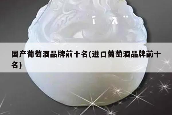 国产葡萄酒品牌前十名(进口葡萄酒品牌前十名)