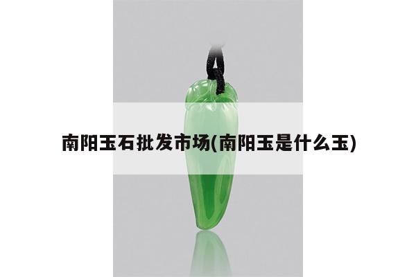 南阳玉石批发市场(南阳玉是什么玉)